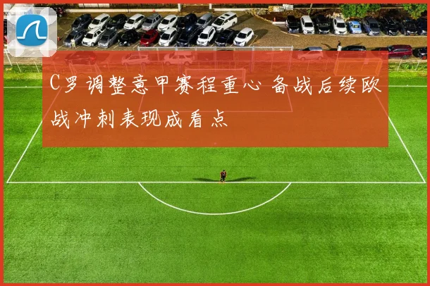 C罗调整意甲赛程重心 备战后续欧战冲刺表现成看点