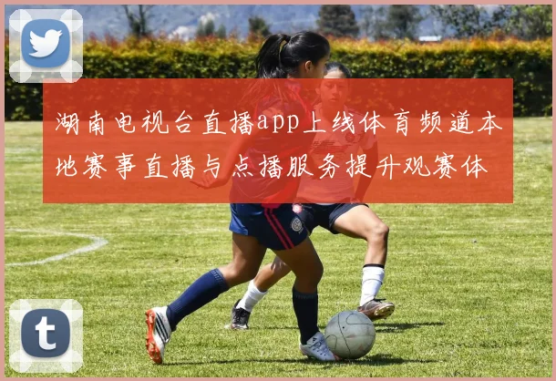 湖南电视台直播app上线体育频道本地赛事直播与点播服务提升观赛体验