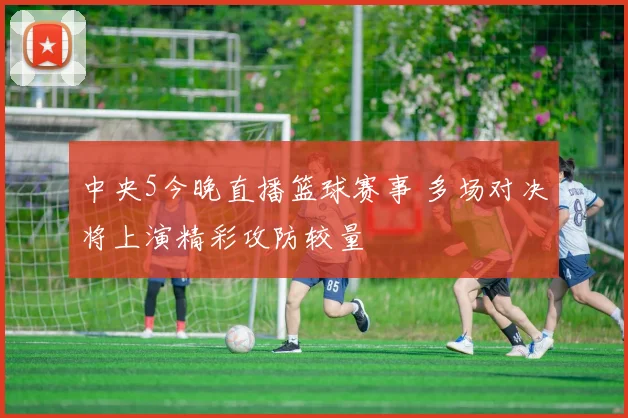 中央5今晚直播篮球赛事 多场对决将上演精彩攻防较量