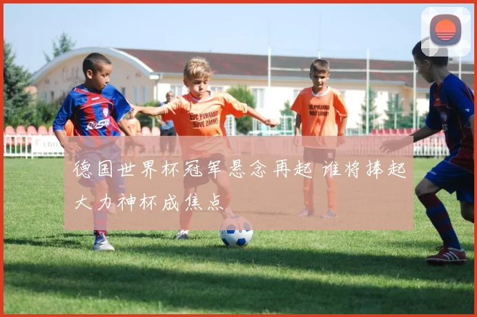 德国世界杯冠军悬念再起 谁将捧起大力神杯成焦点