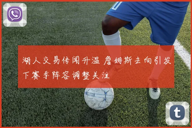 湖人交易传闻升温 詹姆斯去向引发下赛季阵容调整关注