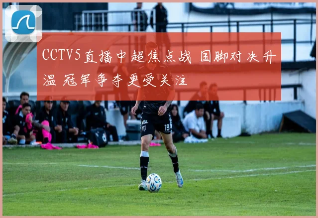 CCTV5直播中超焦点战 国脚对决升温 冠军争夺更受关注