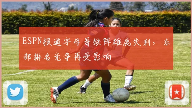 ESPN报道字母哥缺阵雄鹿失利，东部排名竞争再受影响