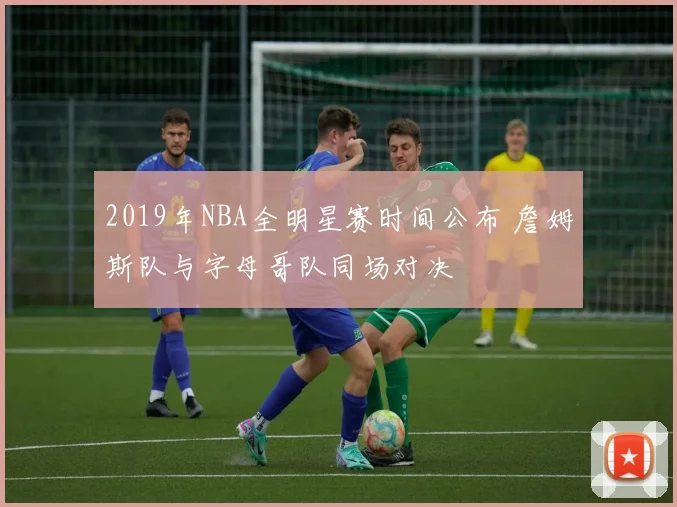 2019年NBA全明星赛时间公布 詹姆斯队与字母哥队同场对决