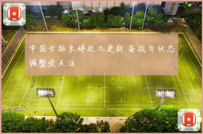 中国女排朱婷近况更新 备战与状态调整受关注