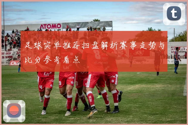 足球实单推荐扫盘解析赛事走势与比分参考看点
