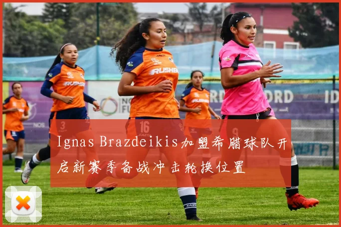 Ignas Brazdeikis加盟希腊球队开启新赛季备战冲击轮换位置