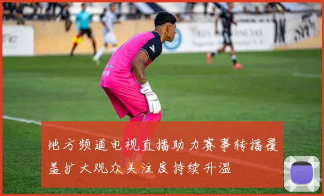 地方频道电视直播助力赛事转播覆盖扩大观众关注度持续升温