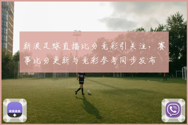 新浪足球直播比分竞彩引关注，赛事比分更新与竞彩参考同步发布