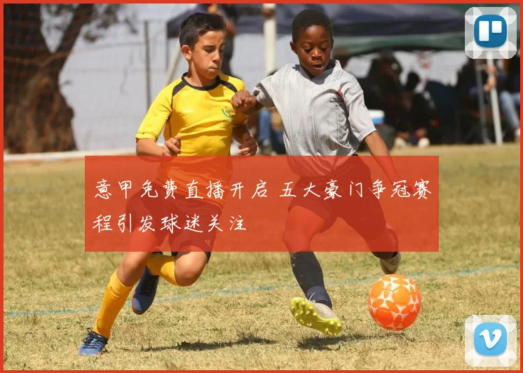 意甲免费直播开启 五大豪门争冠赛程引发球迷关注