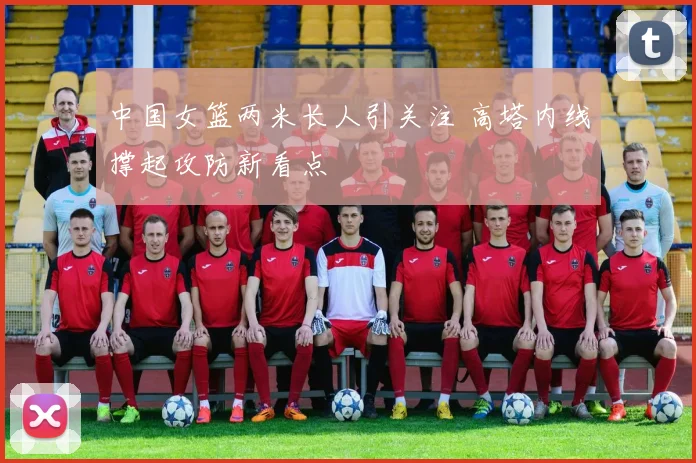 中国女篮两米长人引关注 高塔内线撑起攻防新看点