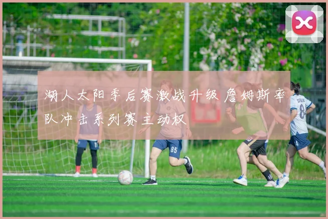 湖人太阳季后赛激战升级 詹姆斯率队冲击系列赛主动权