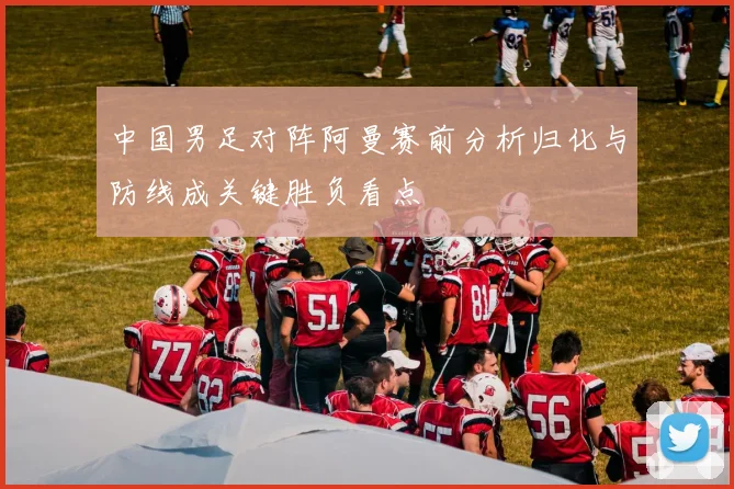 中国男足对阵阿曼赛前分析归化与防线成关键胜负看点