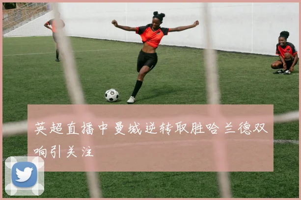 英超直播中曼城逆转取胜哈兰德双响引关注