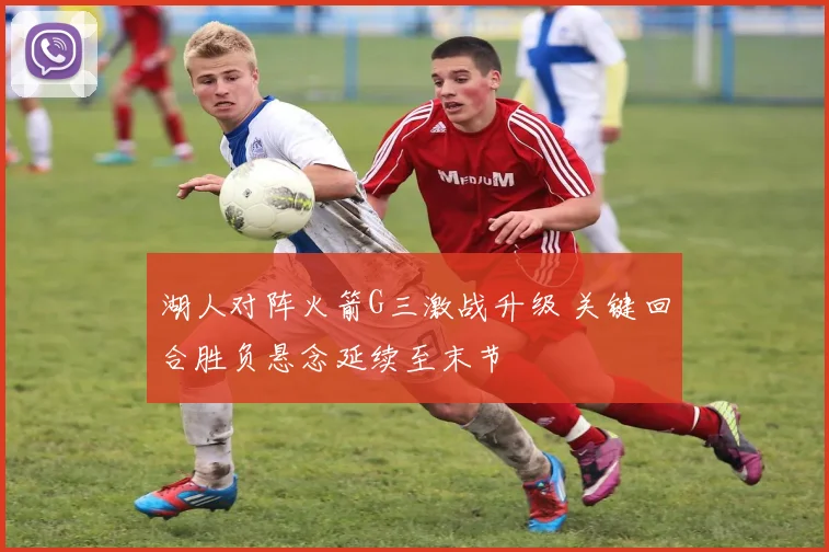 湖人对阵火箭G三激战升级 关键回合胜负悬念延续至末节