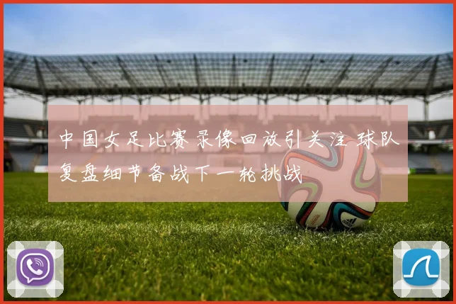 中国女足比赛录像回放引关注 球队复盘细节备战下一轮挑战