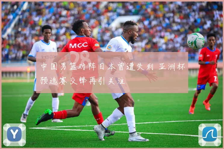 中国男篮对阵日本曾遭失利 亚洲杯预选赛交锋再引关注