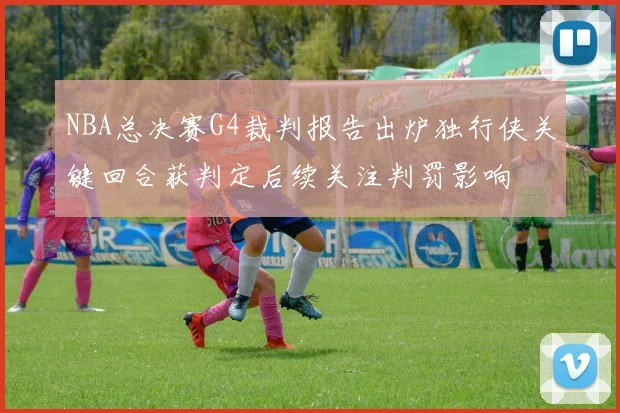 NBA总决赛G4裁判报告出炉独行侠关键回合获判定后续关注判罚影响