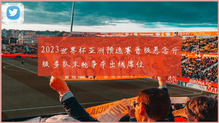 2023世界杯亚洲预选赛晋级悬念升级 多队末轮争夺出线席位