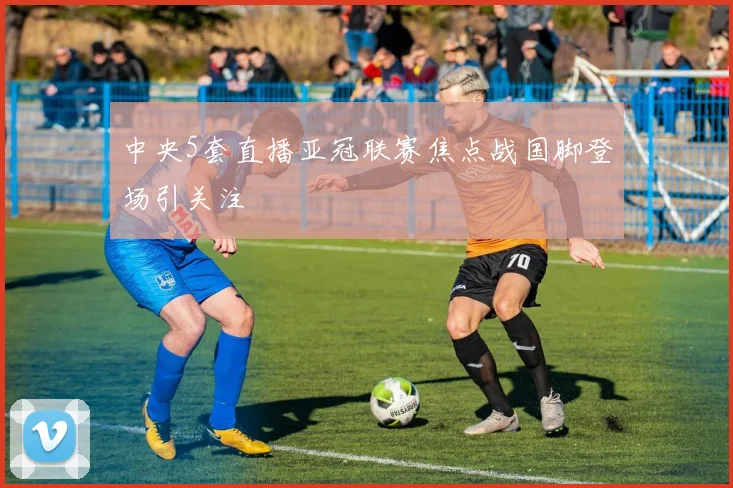 中央5套直播亚冠联赛焦点战国脚登场引关注