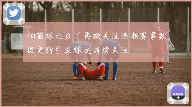 7m篮球比分了再掀关注热潮赛事数据更新引发球迷持续关注
