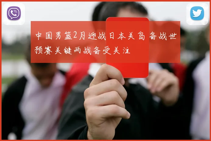 中国男篮2月迎战日本关岛 备战世预赛关键两战备受关注