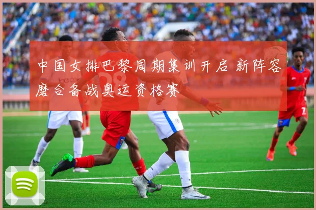 中国女排巴黎周期集训开启 新阵容磨合备战奥运资格赛