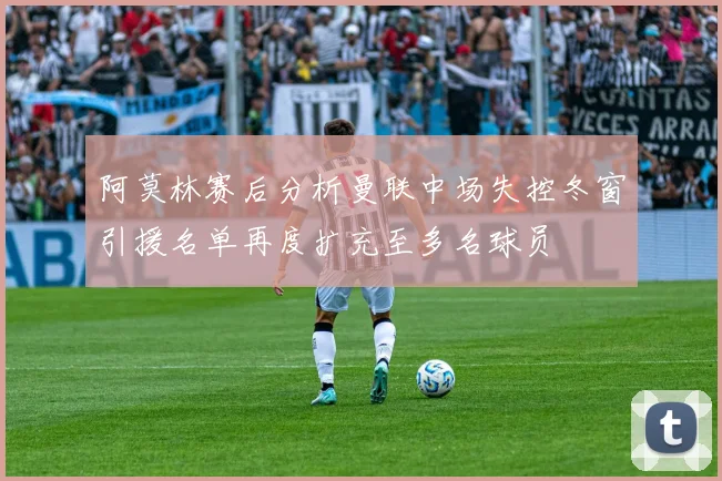 阿莫林赛后分析曼联中场失控冬窗引援名单再度扩充至多名球员