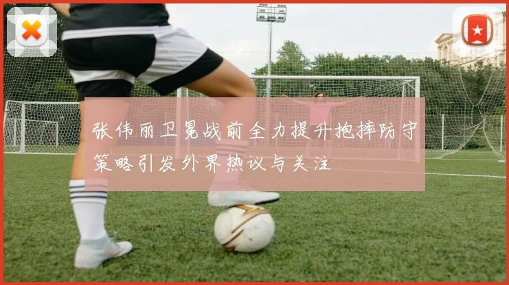 张伟丽卫冕战前全力提升抱摔防守策略引发外界热议与关注