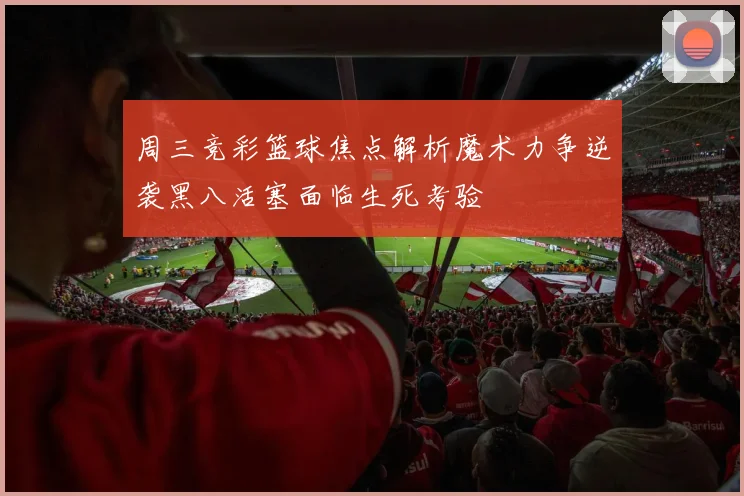 周三竞彩篮球焦点解析魔术力争逆袭黑八活塞面临生死考验