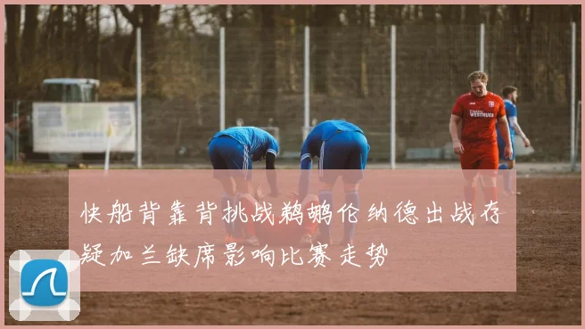 快船背靠背挑战鹈鹕伦纳德出战存疑加兰缺席影响比赛走势