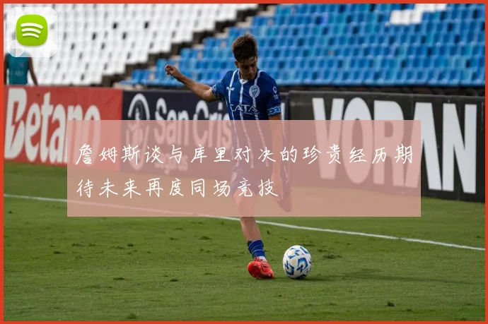 詹姆斯谈与库里对决的珍贵经历期待未来再度同场竞技