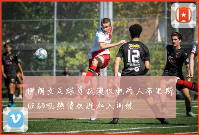 伊朗女足球员抵澳仅剩两人布里斯班狮吼热情欢迎加入训练