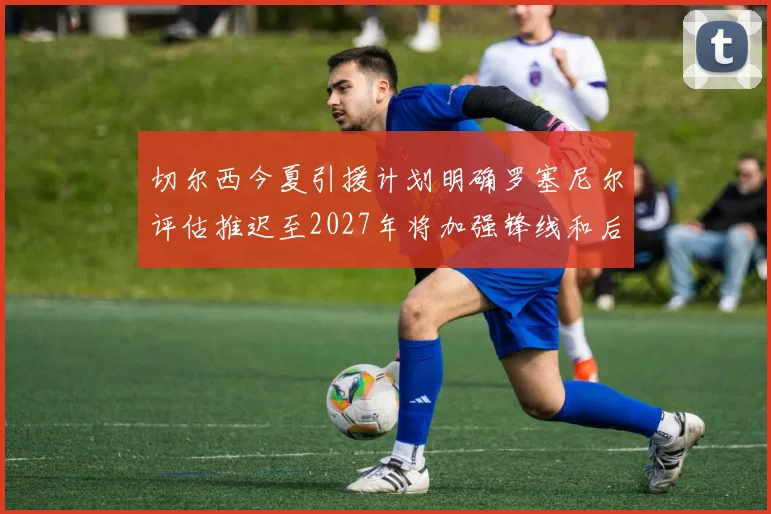切尔西今夏引援计划明确罗塞尼尔评估推迟至2027年将加强锋线和后防线