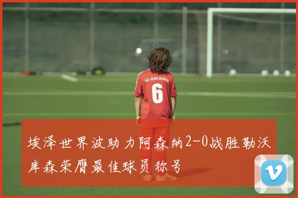 埃泽世界波助力阿森纳2-0战胜勒沃库森荣膺最佳球员称号