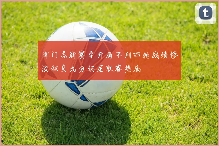 津门虎新赛季开局不利四轮战绩惨淡积负九分仍居联赛垫底
