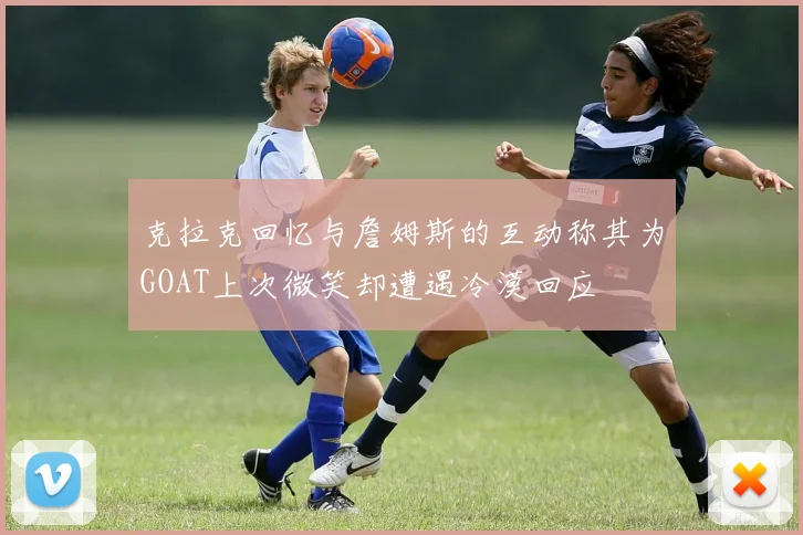 克拉克回忆与詹姆斯的互动称其为GOAT上次微笑却遭遇冷漠回应