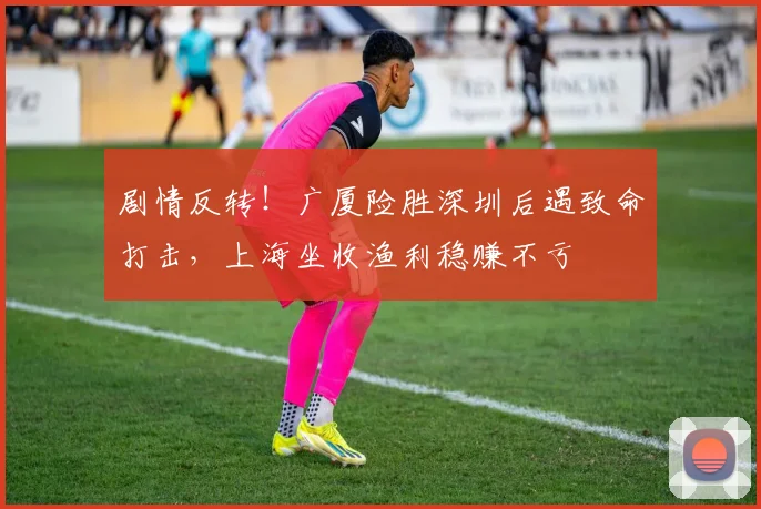 剧情反转！广厦险胜深圳后遇致命打击，上海坐收渔利稳赚不亏