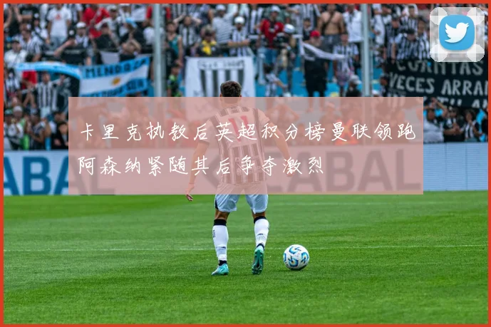 卡里克执教后英超积分榜曼联领跑阿森纳紧随其后争夺激烈
