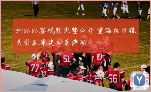 科比比赛视频完整公开 重温经典镜头引发球迷回看热潮