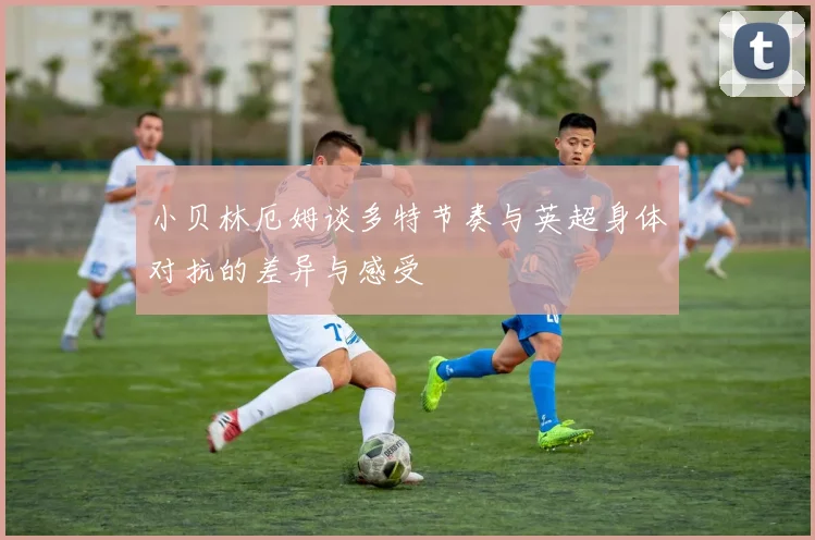 小贝林厄姆谈多特节奏与英超身体对抗的差异与感受