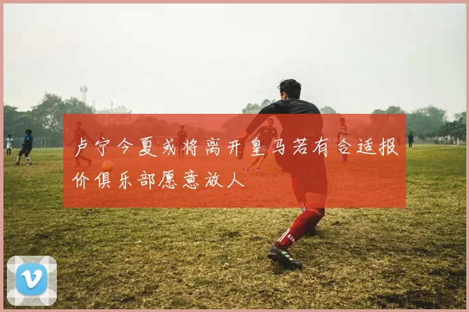 卢宁今夏或将离开皇马若有合适报价俱乐部愿意放人