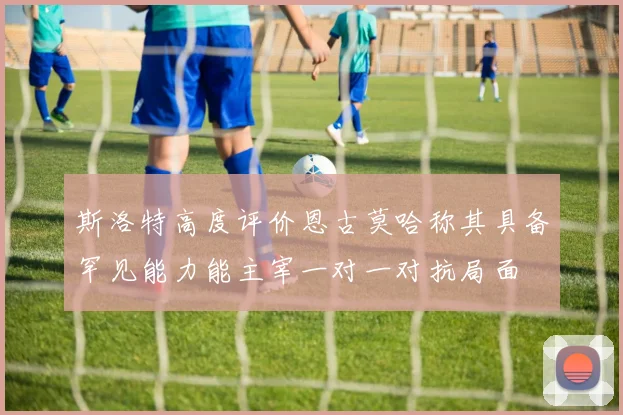 斯洛特高度评价恩古莫哈称其具备罕见能力能主宰一对一对抗局面