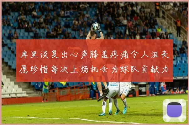库里谈复出心声膝盖疼痛令人沮丧愿珍惜每次上场机会为球队贡献力量