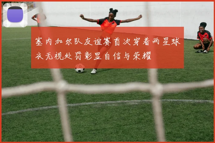 塞内加尔队友谊赛首次穿着两星球衣无视处罚彰显自信与荣耀
