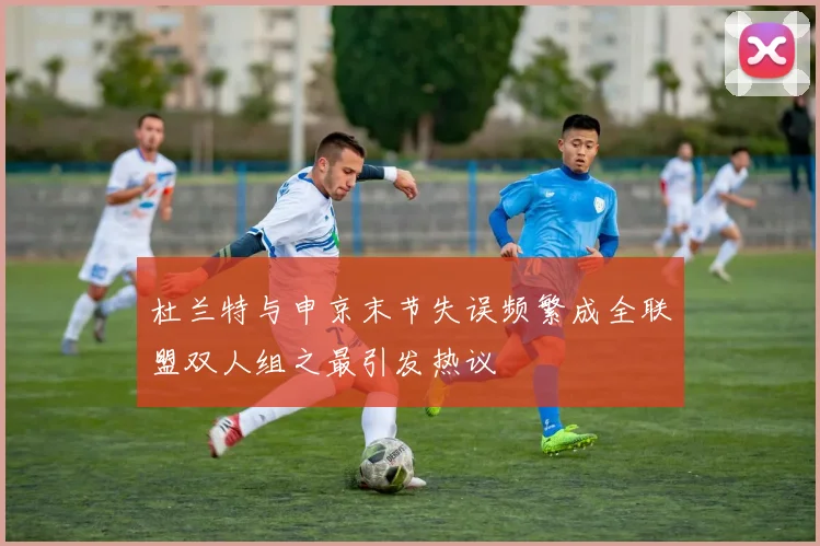 杜兰特与申京末节失误频繁成全联盟双人组之最引发热议