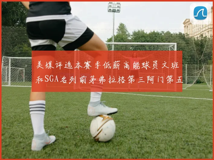 美媒评选本赛季低薪高能球员文班和SGA名列前茅弗拉格第三阿门第五