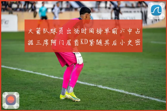 火箭队球员出场时间榜单前六中占据三席阿门居首KD紧随其后小史密斯位列第六
