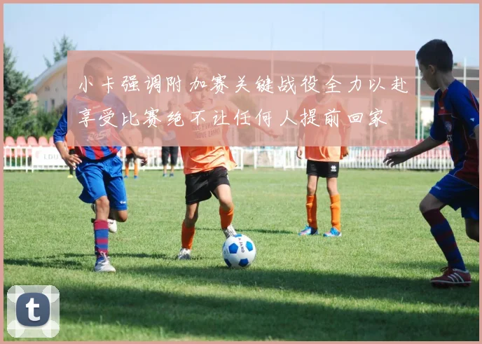 小卡强调附加赛关键战役全力以赴享受比赛绝不让任何人提前回家