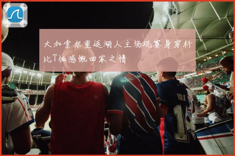 大加索尔重返湖人主场观赛身穿科比T恤感慨回家之情